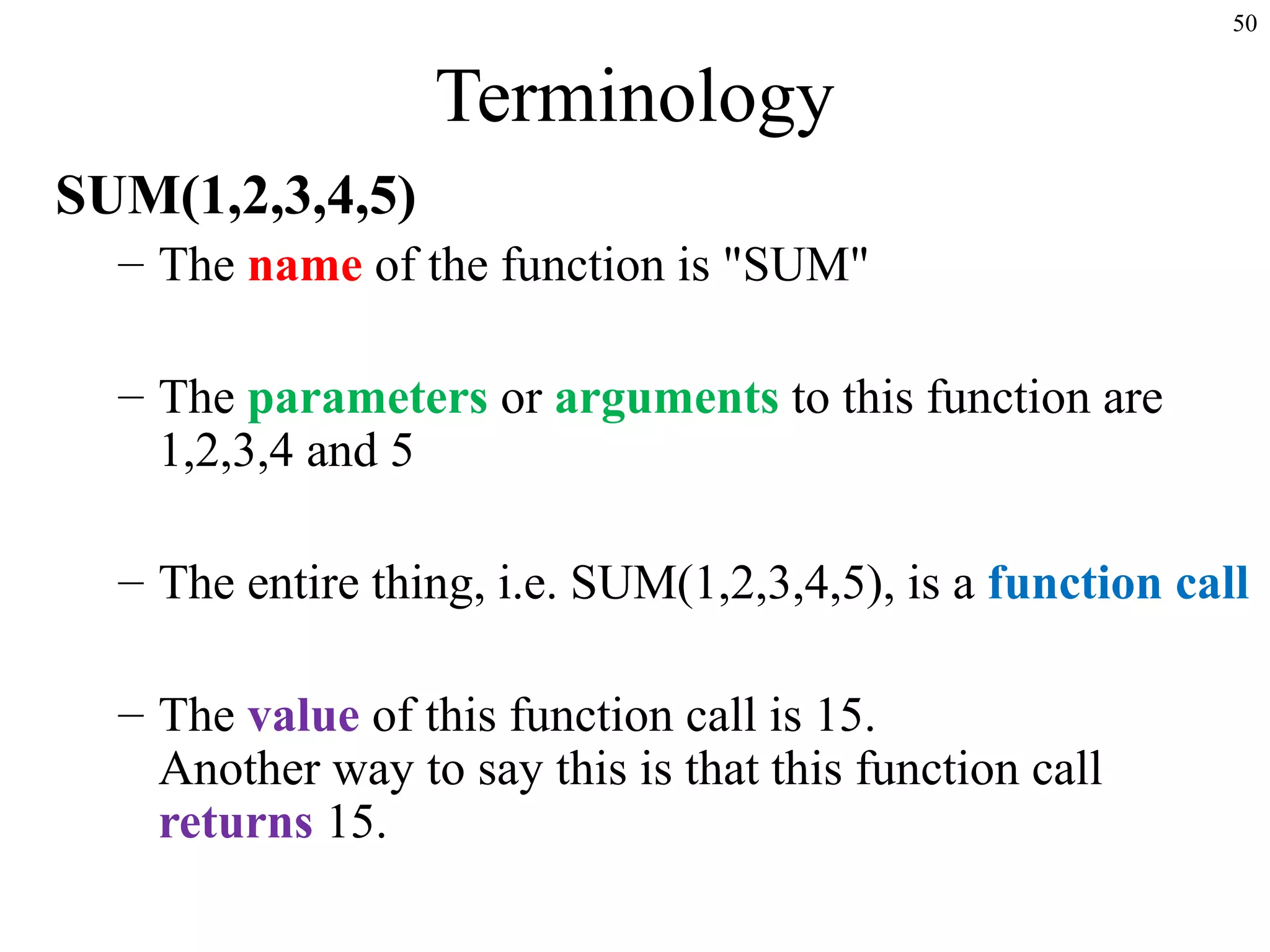50
Terminology
SUM(1,2,3,4,5)
– The name of the function is "SUM"
– The parameters or arguments to this function are
1,2,3,4 and 5
– The entire thing, i.e. SUM(1,2,3,4,5), is a function call
– The value of this function call is 15.
Another way to say this is that this function call
returns 15.
 