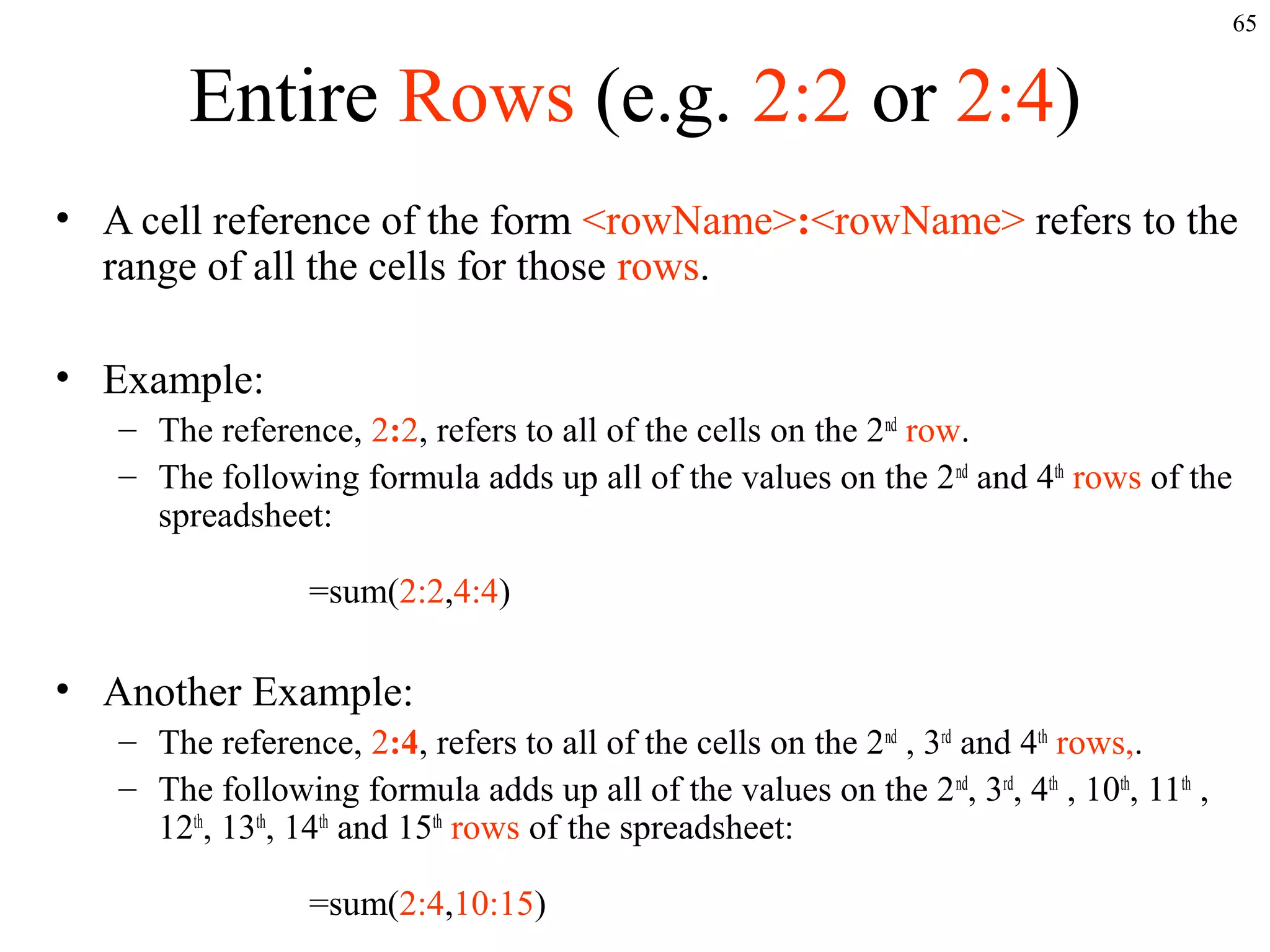 65
Entire Rows (e.g. 2:2 or 2:4)
• A cell reference of the form <rowName>:<rowName> refers to the
range of all the cells for those rows.
• Example:
– The reference, 2:2, refers to all of the cells on the 2nd
row.
– The following formula adds up all of the values on the 2nd
and 4th
rows of the
spreadsheet:
=sum(2:2,4:4)
• Another Example:
– The reference, 2:4, refers to all of the cells on the 2nd
, 3rd
and 4th
rows,.
– The following formula adds up all of the values on the 2nd
, 3rd
, 4th
, 10th
, 11th
,
12th
, 13th
, 14th
and 15th
rows of the spreadsheet:
=sum(2:4,10:15)
 