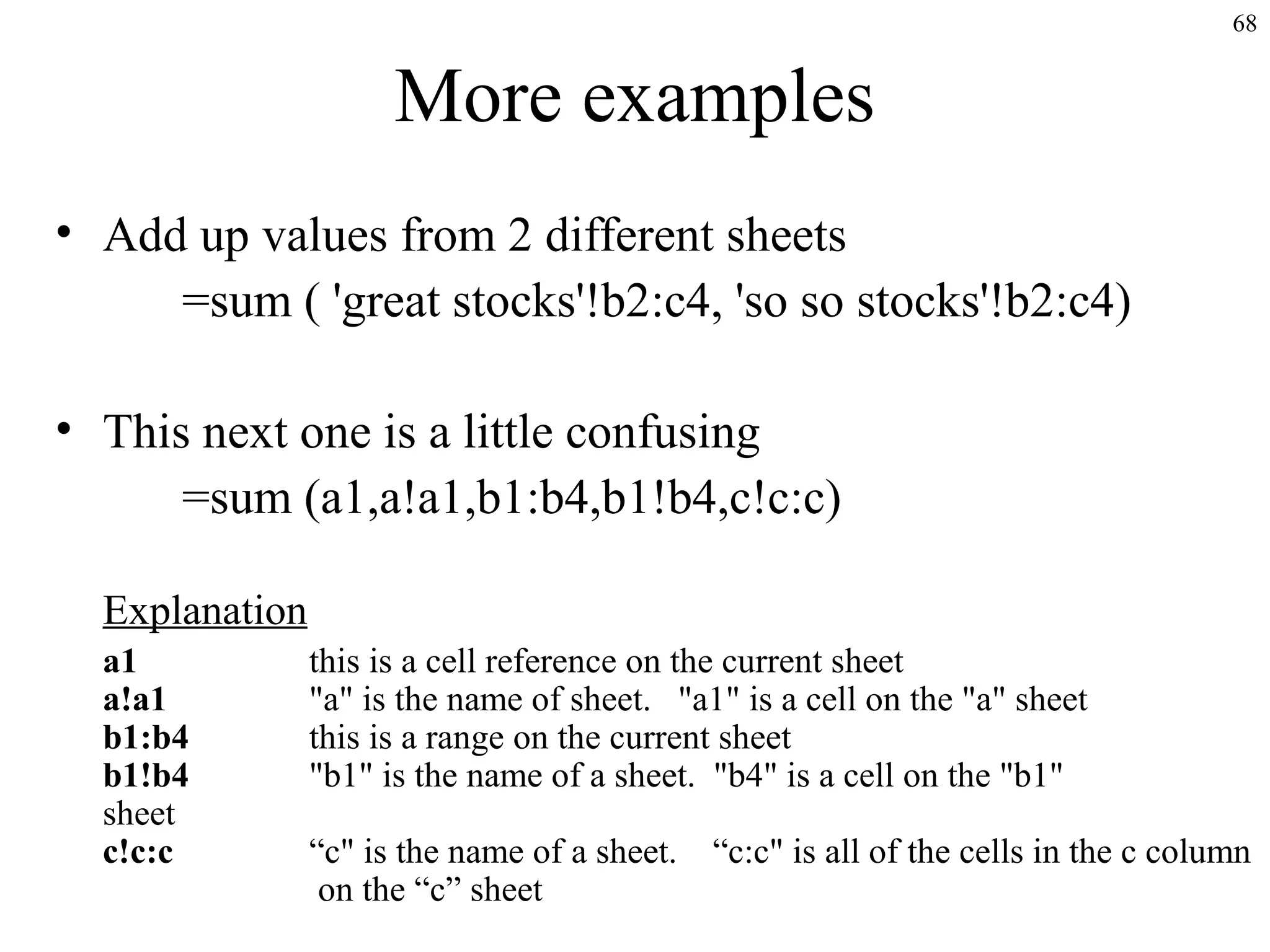 68
More examples
• Add up values from 2 different sheets
=sum ( 'great stocks'!b2:c4, 'so so stocks'!b2:c4)
• This next one is a little confusing
=sum (a1,a!a1,b1:b4,b1!b4,c!c:c)
Explanation
a1 this is a cell reference on the current sheet
a!a1 "a" is the name of sheet. "a1" is a cell on the "a" sheet
b1:b4 this is a range on the current sheet
b1!b4 "b1" is the name of a sheet. "b4" is a cell on the "b1"
sheet
c!c:c “c" is the name of a sheet. “c:c" is all of the cells in the c column
on the “c” sheet
 