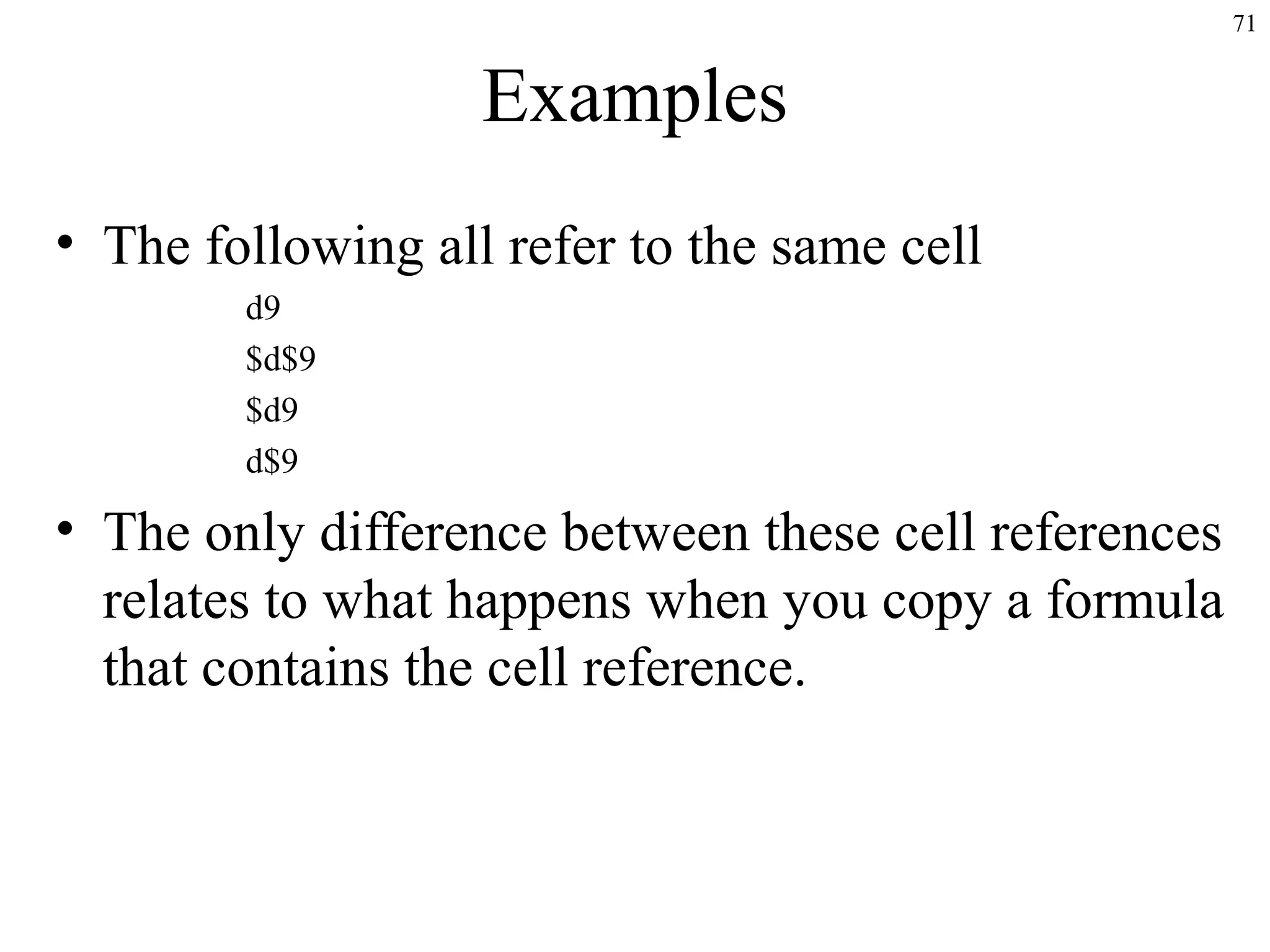 71
Examples
• The following all refer to the same cell
d9
$d$9
$d9
d$9
• The only difference between these cell references
relates to what happens when you copy a formula
that contains the cell reference.
 