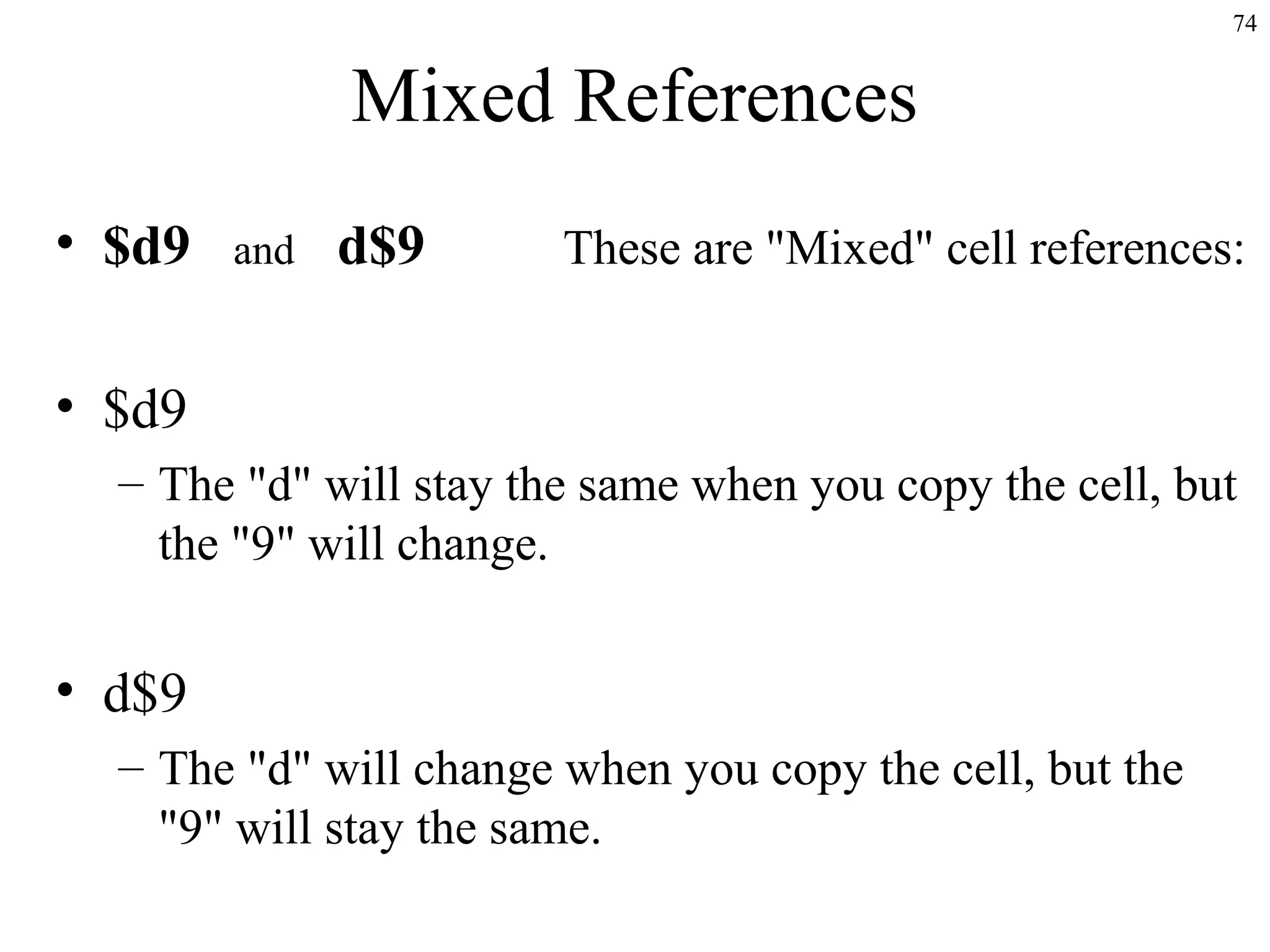 74
Mixed References
• $d9 and d$9 These are "Mixed" cell references:
• $d9
– The "d" will stay the same when you copy the cell, but
the "9" will change.
• d$9
– The "d" will change when you copy the cell, but the
"9" will stay the same.
 