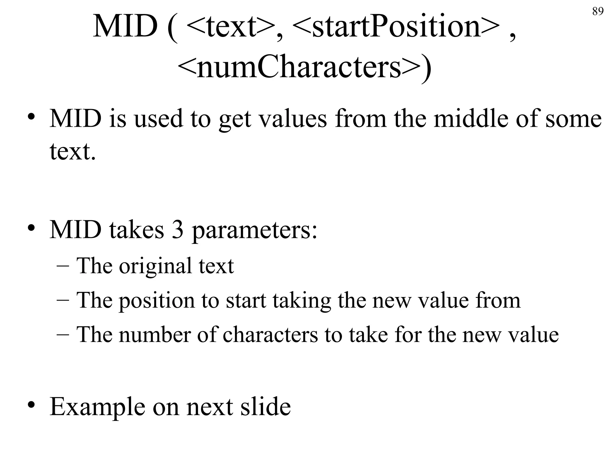 89
MID ( <text>, <startPosition> ,
<numCharacters>)
• MID is used to get values from the middle of some
text.
• MID takes 3 parameters:
– The original text
– The position to start taking the new value from
– The number of characters to take for the new value
• Example on next slide
 