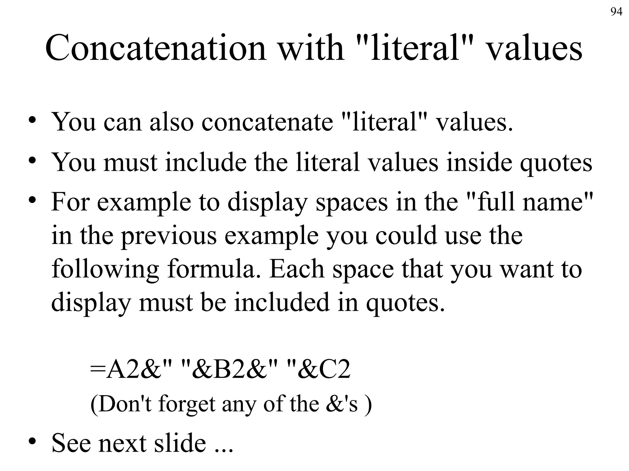 94
Concatenation with "literal" values
• You can also concatenate "literal" values.
• You must include the literal values inside quotes
• For example to display spaces in the "full name"
in the previous example you could use the
following formula. Each space that you want to
display must be included in quotes.
=A2&" "&B2&" "&C2
(Don't forget any of the &'s )
• See next slide ...
 