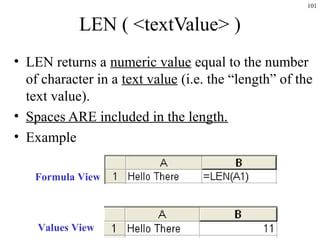 101
LEN ( <textValue> )
• LEN returns a numeric value equal to the number
of character in a text value (i.e. the “length” of the
text value).
• Spaces ARE included in the length.
• Example
Formula View
Values View
 