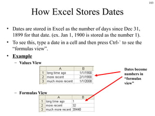 103
How Excel Stores Dates
• Dates are stored in Excel as the number of days since Dec 31,
1899 for that date. (ex. Jan 1, 1900 is stored as the number 1).
• To see this, type a date in a cell and then press Ctrl-` to see the
“formulas view”.
• Example
– Values View
– Formulas View
Dates become
numbers in
“formulas
view”
 
