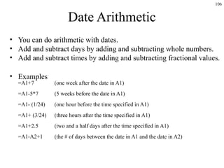 106
Date Arithmetic
• You can do arithmetic with dates.
• Add and subtract days by adding and subtracting whole numbers.
• Add and subtract times by adding and subtracting fractional values.
• Examples
=A1+7 (one week after the date in A1)
=A1-5*7 (5 weeks before the date in A1)
=A1- (1/24) (one hour before the time specified in A1)
=A1+ (3/24) (three hours after the time specified in A1)
=A1+2.5 (two and a half days after the time specified in A1)
=A1-A2+1 (the # of days between the date in A1 and the date in A2)
 