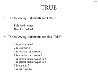 110
TRUE
• The following statements are TRUE:
Fish live in water.
Deer live on land.
• The following statements are also TRUE:
3 is greater than 2
2 is less than 3
2 is less than or equal to 3
2 is less than or equal to 2
3 is greater than or equal to 2
3 is greater than or equal to 3
2 is equal to 2
2 is not equal to 3
 