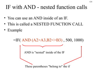 124
IF with AND - nested function calls
• You can use an AND inside of an IF.
• This is called a NESTED FUNCTION CALL
• Example
=IF( AND (A2>A3,B2<>B3) , 500, 1000)
AND is "nested" inside of the IF
These parentheses "belong to" the if
 