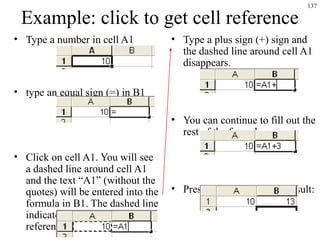 137
Example: click to get cell reference
• Type a number in cell A1
• type an equal sign (=) in B1
• Click on cell A1. You will see
a dashed line around cell A1
and the text “A1” (without the
quotes) will be entered into the
formula in B1. The dashed line
indicates that this is the cell
reference being entered.
• Type a plus sign (+) sign and
the dashed line around cell A1
disappears.
• You can continue to fill out the
rest of the formula now:
• Press ENTER to get the result:
 