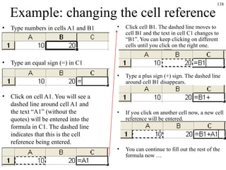 138
Example: changing the cell reference
• Type numbers in cells A1 and B1
• Type an equal sign (=) in C1
• Click on cell A1. You will see a
dashed line around cell A1 and
the text “A1” (without the
quotes) will be entered into the
formula in C1. The dashed line
indicates that this is the cell
reference being entered.
• Click cell B1. The dashed line moves to
cell B1 and the text in cell C1 changes to
“B1”. You can keep clicking on different
cells until you click on the right one.
• Type a plus sign (+) sign. The dashed line
around cell B1 disappears.
• If you click on another cell now, a new cell
reference will be entered.
• You can continue to fill out the rest of the
formula now …
 