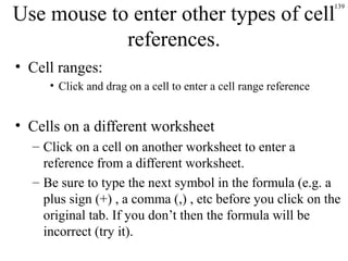 139
Use mouse to enter other types of cell
references.
• Cell ranges:
• Click and drag on a cell to enter a cell range reference
• Cells on a different worksheet
– Click on a cell on another worksheet to enter a
reference from a different worksheet.
– Be sure to type the next symbol in the formula (e.g. a
plus sign (+) , a comma (,) , etc before you click on the
original tab. If you don’t then the formula will be
incorrect (try it).
 