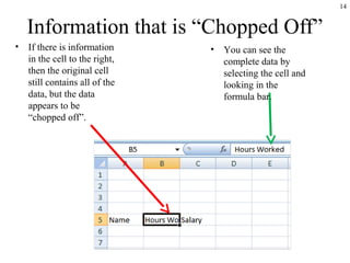 14
Information that is “Chopped Off”
• If there is information
in the cell to the right,
then the original cell
still contains all of the
data, but the data
appears to be
“chopped off”.
• You can see the
complete data by
selecting the cell and
looking in the
formula bar.
 