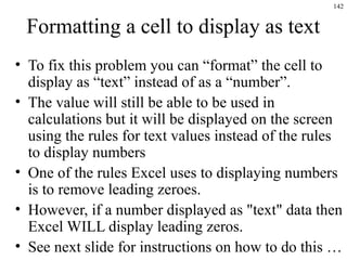 142
Formatting a cell to display as text
• To fix this problem you can “format” the cell to
display as “text” instead of as a “number”.
• The value will still be able to be used in
calculations but it will be displayed on the screen
using the rules for text values instead of the rules
to display numbers
• One of the rules Excel uses to displaying numbers
is to remove leading zeroes.
• However, if a number displayed as "text" data then
Excel WILL display leading zeros.
• See next slide for instructions on how to do this …
 