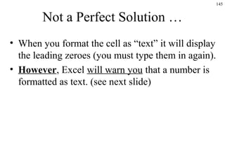 145
Not a Perfect Solution …
• When you format the cell as “text” it will display
the leading zeroes (you must type them in again).
• However, Excel will warn you that a number is
formatted as text. (see next slide)
 