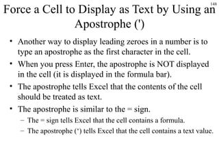 148
Force a Cell to Display as Text by Using an
Apostrophe (')
• Another way to display leading zeroes in a number is to
type an apostrophe as the first character in the cell.
• When you press Enter, the apostrophe is NOT displayed
in the cell (it is displayed in the formula bar).
• The apostrophe tells Excel that the contents of the cell
should be treated as text.
• The apostrophe is similar to the = sign.
– The = sign tells Excel that the cell contains a formula.
– The apostrophe (‘) tells Excel that the cell contains a text value.
 