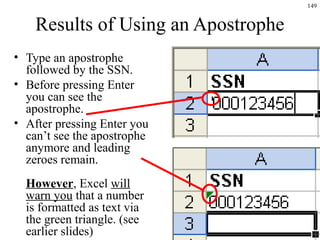 149
Results of Using an Apostrophe
• Type an apostrophe
followed by the SSN.
• Before pressing Enter
you can see the
apostrophe.
• After pressing Enter you
can’t see the apostrophe
anymore and leading
zeroes remain.
However, Excel will
warn you that a number
is formatted as text via
the green triangle. (see
earlier slides)
 