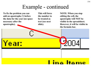 154
Example - continued
To fix the problem you can
add an apostrophe (') before
the data for the year (no space
necessary after the
apostrophe).
NOTE: When you stop
editing the cell, the
apostrophe will NOT be
visible in the spreadsheet.
However, it will be visible in
the formula bar.
This will force
the number to
be treated as
text (see next
slide).
 