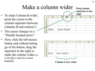 16
Make a column wider
• To make Column B wider,
point the cursor to the
column separator between
columns B and column C.
• The cursor changes to a
“Double headed arrow”.
• Now, click the left mouse
button and without letting
go of the button, drag the
separator to the right to
make the column wider (or
to the left to make the column
narrower).
Column is now wider
Drag column
separator to the
right
 