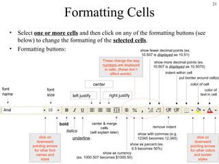 21
Formatting Cells
• Select one or more cells and then click on any of the formatting buttons (see
below) to change the formatting of the selected cells.
• Formatting buttons:
font
name
font
size
bold
italics
underline
center & merge
cells
(will explain later)
center
right justifyleft justify
These change the way
numbers are displayed
in cells. (these don’t
affect words).
show as currency
(ex. 1000.507 becomes $1000.50)
show with commas (e.g.
12345 becomes 12,345)
show as percent (ex.
0.5 becomes 50%)
remove indent
show fewer decimal points (ex.
10.507 is displayed as 10.51)
show more decimal points (ex.
10.507 is displayed as 10.5070)
indent within cell
put border around cell(s)
color of cell
color of
text in cell
click on
downward
pointing arrows
for other colors
and border
styles
click on
downward
pointing arrows
for other font
names and
sizes
 