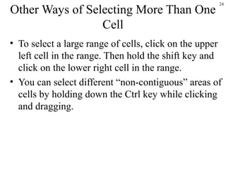 24
Other Ways of Selecting More Than One
Cell
• To select a large range of cells, click on the upper
left cell in the range. Then hold the shift key and
click on the lower right cell in the range.
• You can select different “non-contiguous” areas of
cells by holding down the Ctrl key while clicking
and dragging.
 