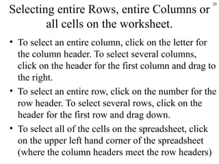 26
Selecting entire Rows, entire Columns or
all cells on the worksheet.
• To select an entire column, click on the letter for
the column header. To select several columns,
click on the header for the first column and drag to
the right.
• To select an entire row, click on the number for the
row header. To select several rows, click on the
header for the first row and drag down.
• To select all of the cells on the spreadsheet, click
on the upper left hand corner of the spreadsheet
(where the column headers meet the row headers)
 