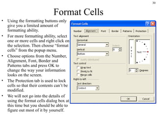 30
Format Cells
• Using the formatting buttons only
give you a limited amount of
formatting ability.
• For more formatting ability, select
one or more cells and right click on
the selection. Then choose “format
cells” from the popup menu.
• Choose options from the Number,
Alignment, Font, Border and
Patterns tabs and press OK to
change the way your information
looks on the screen.
• The Protection tab is used to lock
cells so that their contents can’t be
modified.
• We will not go into the details of
using the format cells dialog box at
this time but you should be able to
figure out most of it by yourself.
 