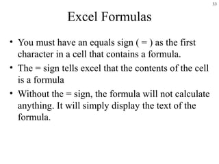 33
Excel Formulas
• You must have an equals sign ( = ) as the first
character in a cell that contains a formula.
• The = sign tells excel that the contents of the cell
is a formula
• Without the = sign, the formula will not calculate
anything. It will simply display the text of the
formula.
 