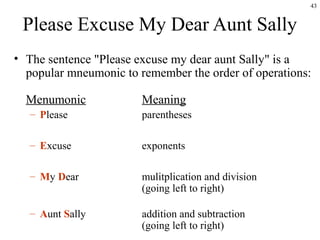 43
Please Excuse My Dear Aunt Sally
• The sentence "Please excuse my dear aunt Sally" is a
popular mneumonic to remember the order of operations:
Menumonic Meaning
– Please parentheses
– Excuse exponents
– My Dear mulitplication and division
(going left to right)
– Aunt Sally addition and subtraction
(going left to right)
 