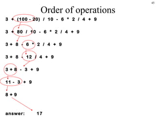 45
Order of operations
3 + (100 - 20) / 10 - 6 * 2 / 4 + 9
3 + 80 / 10 - 6 * 2 / 4 + 9
3 + 8 - 6 * 2 / 4 + 9
3 + 8 - 12 / 4 + 9
3 + 8 - 3 + 9
11 - 3 + 9
8 + 9
answer: 17
 