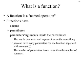 48
What is a function?
• A function is a "named operation"
• Functions have
– a name
– parentheses
– parameters/arguments inside the parentheses
• The words parameter and argument mean the same thing
• you can have many parameters for one function separated
with commas (,)
• The number of parameters is one more than the number of
commas.
 