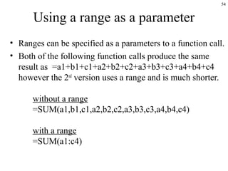 54
Using a range as a parameter
• Ranges can be specified as a parameters to a function call.
• Both of the following function calls produce the same
result as =a1+b1+c1+a2+b2+c2+a3+b3+c3+a4+b4+c4
however the 2nd
version uses a range and is much shorter.
without a range
=SUM(a1,b1,c1,a2,b2,c2,a3,b3,c3,a4,b4,c4)
with a range
=SUM(a1:c4)
 