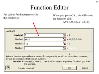 60
Function Editor
When you press OK, this will create
the function call:
AVERAGE(2,a1:c2,f13)
Put values for the parameters in
the edit boxes.
 