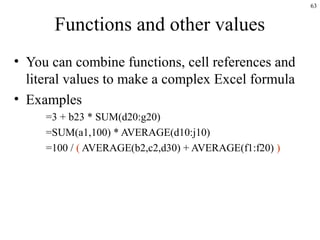 63
Functions and other values
• You can combine functions, cell references and
literal values to make a complex Excel formula
• Examples
=3 + b23 * SUM(d20:g20)
=SUM(a1,100) * AVERAGE(d10:j10)
=100 / ( AVERAGE(b2,c2,d30) + AVERAGE(f1:f20) )
 