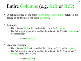 66
Entire Columns (e.g. B:B or B:D)
• A cell reference of the form <colName>:<colName> refers to the
range of all the cells for those columns.
• Example:
– The reference, B:B, refers to all of the cells in the 2nd
column.
– The following formula adds up all of the values in the 2nd
and 4th
columns of
the spreadsheet:
=sum(B:B,D:D)
• Another Example:
– The reference, B:D, refers to all of the cells in the 2nd
, 3rd
and 4th
columns.
– The following formula adds up all of the values in the 2nd
, 3rd,
4th
, 6th
and 7th
columns of the spreadsheet:
=sum(B:D,F:G)
 