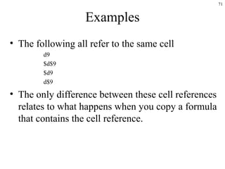 71
Examples
• The following all refer to the same cell
d9
$d$9
$d9
d$9
• The only difference between these cell references
relates to what happens when you copy a formula
that contains the cell reference.
 