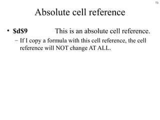 73
Absolute cell reference
• $d$9 This is an absolute cell reference.
– If I copy a formula with this cell reference, the cell
reference will NOT change AT ALL.
 