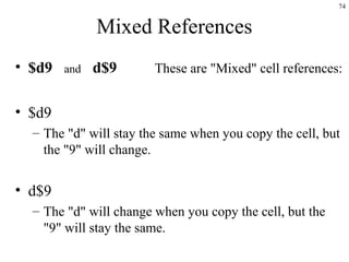 74
Mixed References
• $d9 and d$9 These are "Mixed" cell references:
• $d9
– The "d" will stay the same when you copy the cell, but
the "9" will change.
• d$9
– The "d" will change when you copy the cell, but the
"9" will stay the same.
 