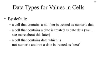 77
Data Types for Values in Cells
• By default:
– a cell that contains a number is treated as numeric data
– a cell that contains a date is treated as date data (we'll
see more about this later)
– a cell that contains data which is
not numeric and not a date is treated as "text"
 
