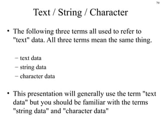 79
Text / String / Character
• The following three terms all used to refer to
"text" data. All three terms mean the same thing.
– text data
– string data
– character data
• This presentation will generally use the term "text
data" but you should be familiar with the terms
"string data" and "character data"
 