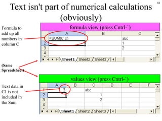 81
Text isn't part of numerical calculations
(obviously)
Formula to
add up all
numbers in
column C
(Same
Spreadsheet)
Text data in
C1 is not
included in
the Sum
formula view (press Cntrl-`)
values view (press Cntrl-`)
 