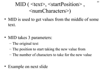 89
MID ( <text>, <startPosition> ,
<numCharacters>)
• MID is used to get values from the middle of some
text.
• MID takes 3 parameters:
– The original text
– The position to start taking the new value from
– The number of characters to take for the new value
• Example on next slide
 