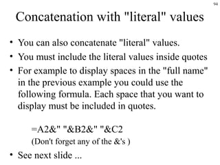 94
Concatenation with "literal" values
• You can also concatenate "literal" values.
• You must include the literal values inside quotes
• For example to display spaces in the "full name"
in the previous example you could use the
following formula. Each space that you want to
display must be included in quotes.
=A2&" "&B2&" "&C2
(Don't forget any of the &'s )
• See next slide ...
 