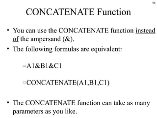 98
CONCATENATE Function
• You can use the CONCATENATE function instead
of the ampersand (&).
• The following formulas are equivalent:
=A1&B1&C1
=CONCATENATE(A1,B1,C1)
• The CONCATENATE function can take as many
parameters as you like.
 