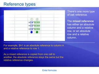 Reference types
                                                         There’s one more type
                                                         of cell reference.

                                                         The mixed reference
                                                         has either an absolute
                                                         column and a relative
                                                         row, or an absolute
                                                         row and a relative
                                                         column.

For example, $A1 is an absolute reference to column A
and a relative reference to row 1.

As a mixed reference is copied from one cell to
another, the absolute reference stays the same but the
relative reference changes.



                                  Enter formulas
 