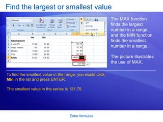 Find the largest or smallest value
                                                           The MAX function
                                                           finds the largest
                                                           number in a range,
                                                           and the MIN function
                                                           finds the smallest
                                                           number in a range.

                                                           The picture illustrates
                                                           the use of MAX.

To find the smallest value in the range, you would click
Min in the list and press ENTER.

The smallest value in the series is 131.75.




                                    Enter formulas
 