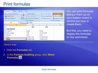 Print formulas
                                                  You can print formulas
                                                  and put them up on
                                                  your bulletin board to
                                                  remind you how to
                                                  create them.

                                                  But first, you need to
                                                  display the formulas
                                                  on the worksheet.

Here’s how:

1. Click the Formulas tab.
2. In the Formula Auditing group, click Show
   Formulas     .



                                 Enter formulas
 