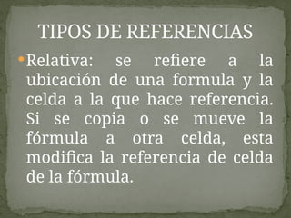 Relativa: se refiere a la
ubicación de una formula y la
celda a la que hace referencia.
Si se copia o se mueve la
fórmula a otra celda, esta
modifica la referencia de celda
de la fórmula.
TIPOS DE REFERENCIAS
 