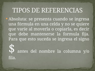  Absoluta: se presenta cuando se ingresa
una fórmula en una celda y no se quiere
que varíe al moverla o copiarla, es decir
que debe mantenerse la formula fija.
Para que esto suceda se ingresa el signo
$ antes del nombre la columna y/o
fila.
TIPOS DE REFERENCIAS
 