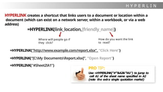 H Y P E R L I N
K
HYPERLINK creates a shortcut that links users to a document or location within a
document (which can exist on a network server, within a workbook, or via a web
address)
=HYPERLINK(link_location,[friendly_name])
Where will people go if
they click?
How do you want the link
to read?
PRO TIP:
Use =HYPERLINK("#'"&A2&"'!A1") to jump to
cell A1 of the sheet name specified in A2
(note the extra single quotation marks!)
=HYPERLINK(”http://www.example.com/report.xlsx”, “Click Here”)
=HYPERLINK(“[C:My DocumentsReport.xlsx]”, “Open Report”)
=HYPERLINK("#Sheet2!A1”)
 