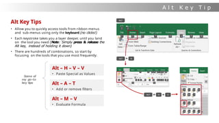 A l t K e y T i p
s
Alt Key Tips
• Allow you to quickly access tools from ribbon menus
and sub-menus using only the keyboard (no clicks!)
• Each keystroke takes you a layer deeper, until you land
on the tool you need (Note: Simply press & release the
Alt key, instead of holding it down)
• There are hundreds of combinations, so start by
focusing on the tools that you use most frequently:
Alt – H – V – V
• Paste Special as Values
Alt – A – T
• Add or remove filters
Alt – M – V
• Evaluate Formula
Some of
my go-to
key tips
 